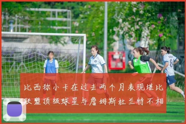 比西称小卡在过去两个月表现堪比联盟顶级球星与詹姆斯杜兰特不相上下