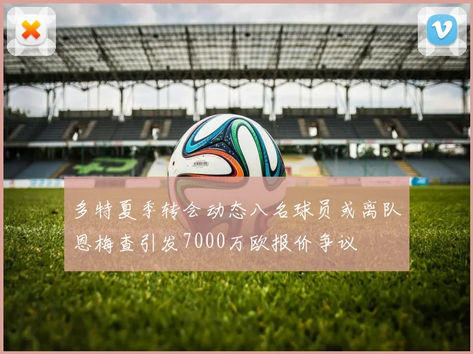 多特夏季转会动态八名球员或离队恩梅查引发7000万欧报价争议