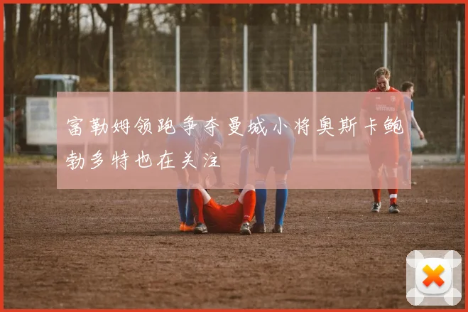 富勒姆领跑争夺曼城小将奥斯卡鲍勃多特也在关注