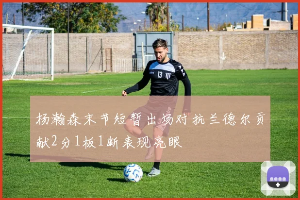 杨瀚森末节短暂出场对抗兰德尔贡献2分1板1断表现亮眼