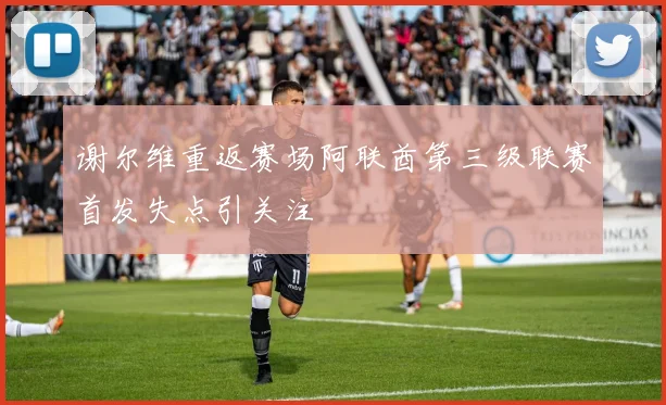 谢尔维重返赛场阿联酋第三级联赛首发失点引关注