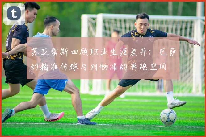 苏亚雷斯回顾职业生涯差异：巴萨的精准传球与利物浦的奔跑空间