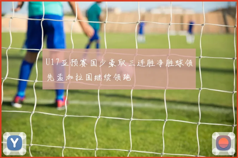 U17亚预赛国少豪取三连胜净胜球领先孟加拉国继续领跑