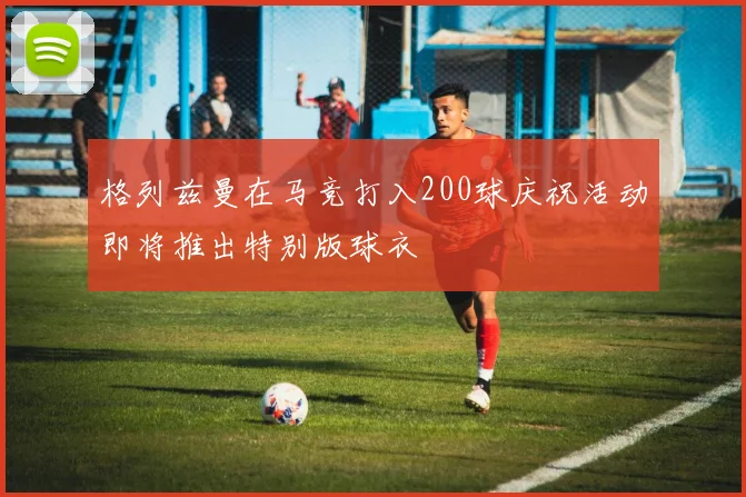 格列兹曼在马竞打入200球庆祝活动即将推出特别版球衣