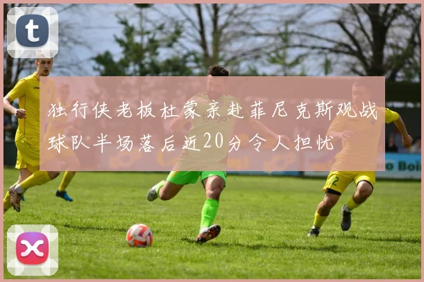 独行侠老板杜蒙亲赴菲尼克斯观战球队半场落后近20分令人担忧