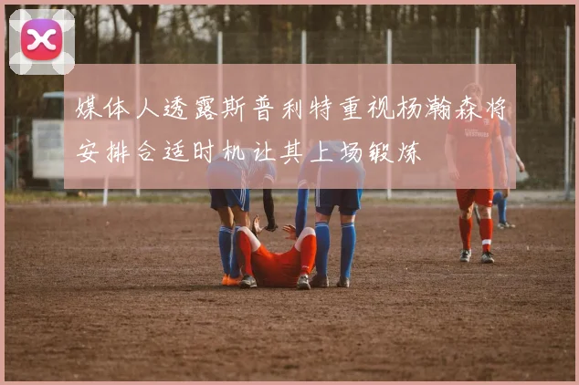 媒体人透露斯普利特重视杨瀚森将安排合适时机让其上场锻炼