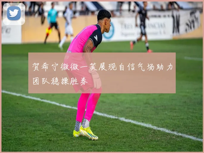 贺希宁微微一笑展现自信气场助力团队稳操胜券