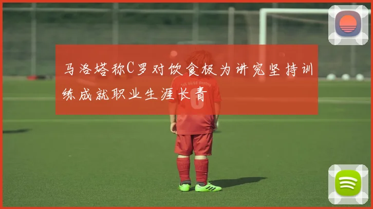 马洛塔称C罗对饮食极为讲究坚持训练成就职业生涯长青