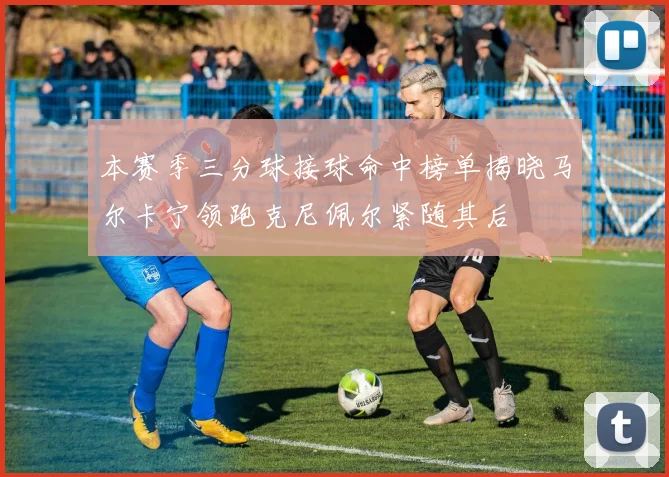 本赛季三分球接球命中榜单揭晓马尔卡宁领跑克尼佩尔紧随其后