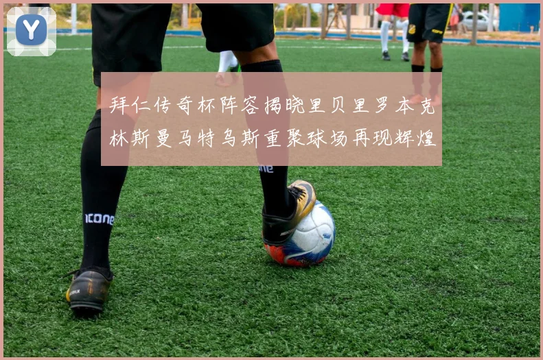 拜仁传奇杯阵容揭晓里贝里罗本克林斯曼马特乌斯重聚球场再现辉煌