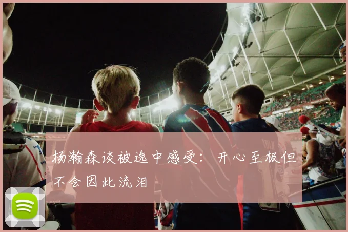 杨瀚森谈被选中感受：开心至极但不会因此流泪