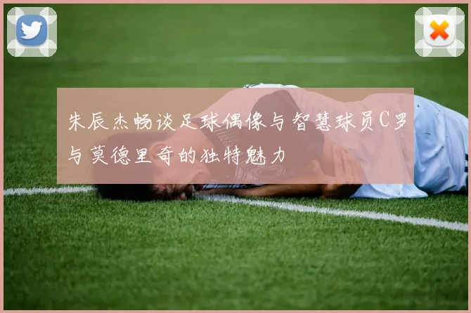 朱辰杰畅谈足球偶像与智慧球员C罗与莫德里奇的独特魅力
