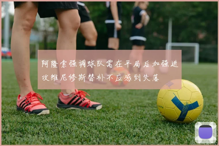 阿隆索强调球队需在平局后加强进攻维尼修斯替补不应感到失落