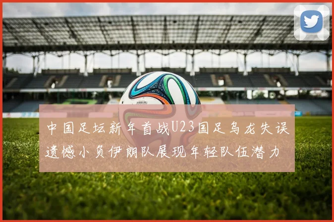 中国足坛新年首战U23国足乌龙失误遗憾小负伊朗队展现年轻队伍潜力