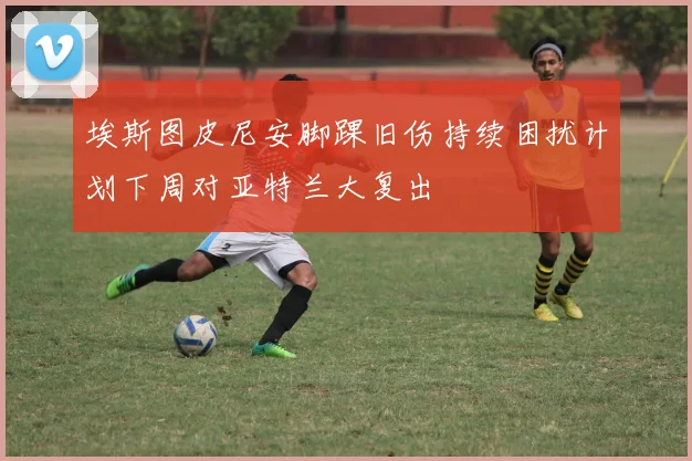 埃斯图皮尼安脚踝旧伤持续困扰计划下周对亚特兰大复出