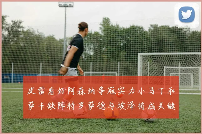 皮雷看好阿森纳争冠实力小马丁和萨卡缺阵特罗萨德与埃泽将成关键
