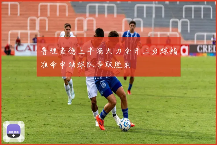 普理查德上半场火力全开三分球精准命中助球队争取胜利
