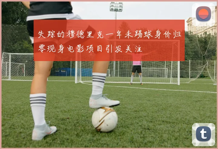 失踪的穆德里克一年未踢球身价归零现身电影项目引发关注