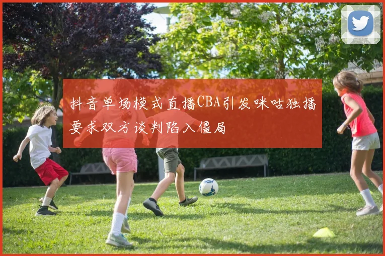 抖音单场模式直播CBA引发咪咕独播要求双方谈判陷入僵局