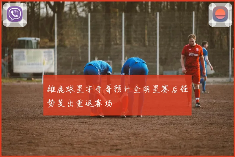 雄鹿球星字母哥预计全明星赛后强势复出重返赛场