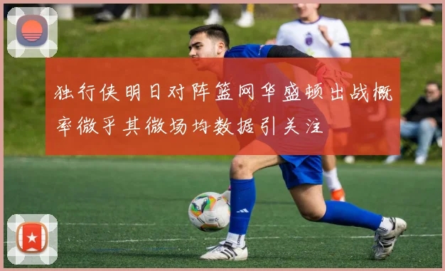 独行侠明日对阵篮网华盛顿出战概率微乎其微场均数据引关注