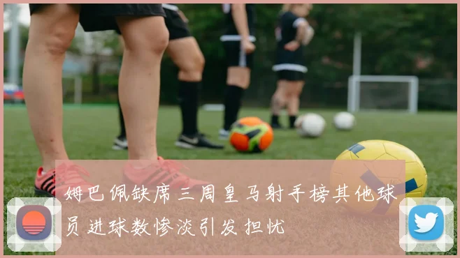 姆巴佩缺席三周皇马射手榜其他球员进球数惨淡引发担忧