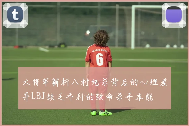 大将军解析八村绝杀背后的心理差异LBJ缺乏乔科的致命杀手本能