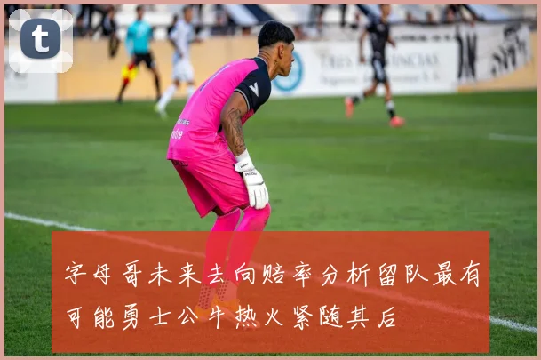 字母哥未来去向赔率分析留队最有可能勇士公牛热火紧随其后