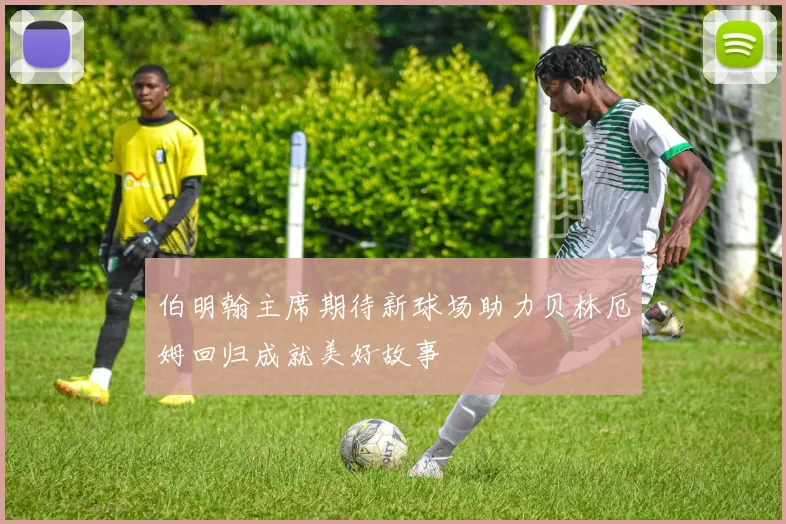 伯明翰主席期待新球场助力贝林厄姆回归成就美好故事