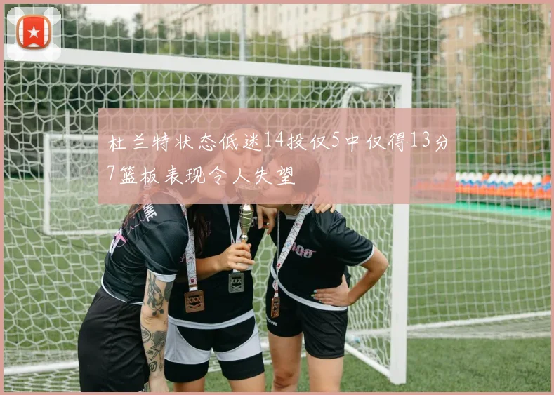 杜兰特状态低迷14投仅5中仅得13分7篮板表现令人失望