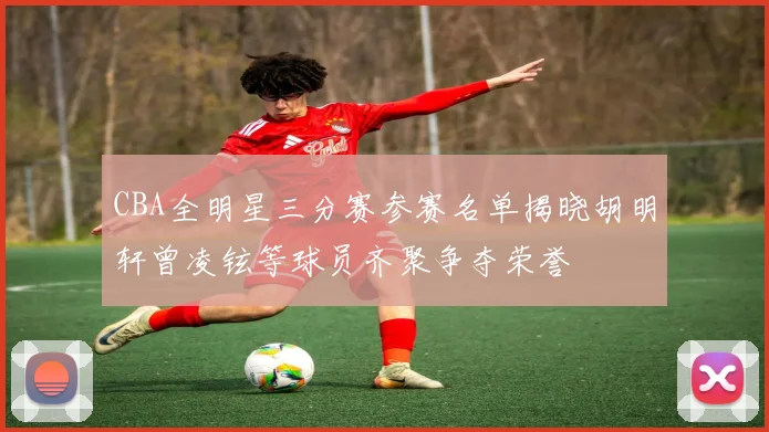 CBA全明星三分赛参赛名单揭晓胡明轩曾凌铉等球员齐聚争夺荣誉