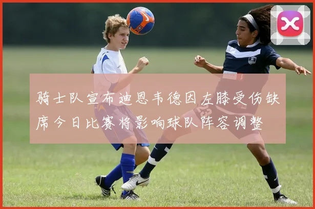 骑士队宣布迪恩韦德因左膝受伤缺席今日比赛将影响球队阵容调整