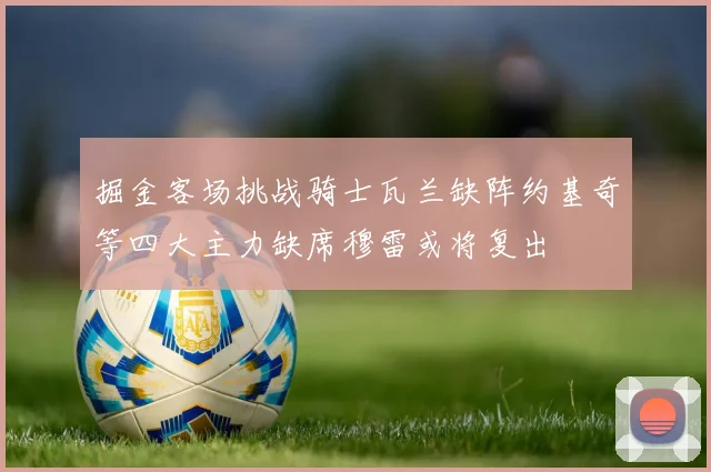 掘金客场挑战骑士瓦兰缺阵约基奇等四大主力缺席穆雷或将复出