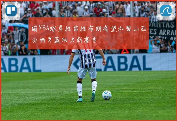 前NBA球员格雷格布朗有望加盟山西汾酒男篮助力新赛季