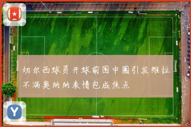 切尔西球员开球前围中圈引发维拉不满奥纳纳表情包成焦点