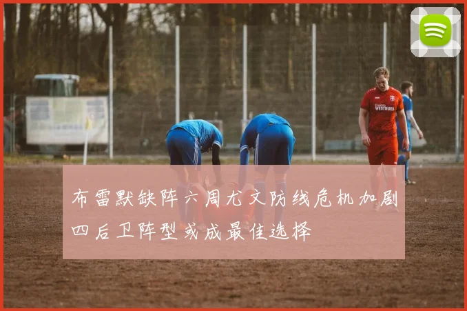 布雷默缺阵六周尤文防线危机加剧四后卫阵型或成最佳选择