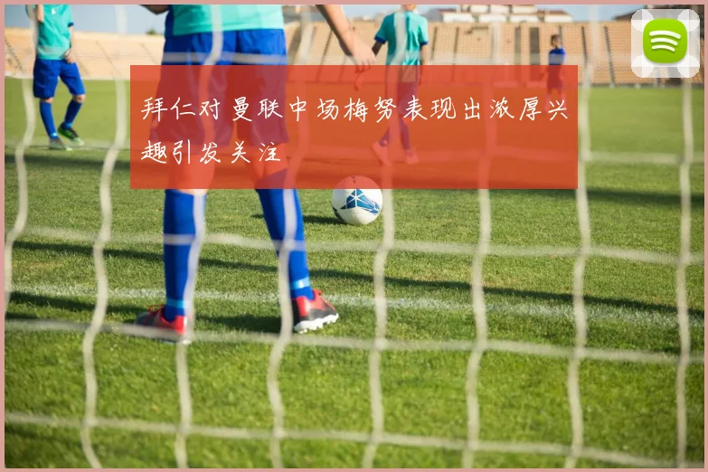 拜仁对曼联中场梅努表现出浓厚兴趣引发关注