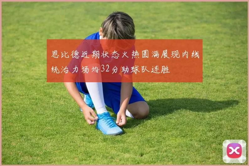 恩比德近期状态火热圆满展现内线统治力场均32分助球队连胜
