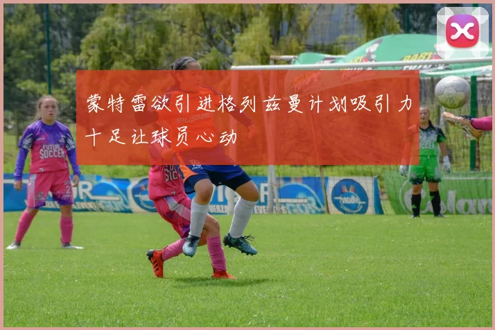 蒙特雷欲引进格列兹曼计划吸引力十足让球员心动
